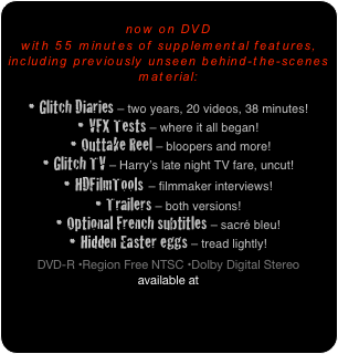 
now on DVD 
with 55 minutes of supplemental features, 
including previously unseen behind-the-scenes material:

• Glitch Diaries – two years, 20 videos, 38 minutes!
• VFX Tests – where it all began!
 • Outtake Reel – bloopers and more!
• Glitch TV – Harry’s late night TV fare, uncut!
• HDFilmTools – filmmaker interviews!
• Trailers – both versions!
• Optional French subtitles – sacré bleu!
• Hidden Easter eggs – tread lightly!

DVD-R •Region Free NTSC •Dolby Digital Stereo
available at