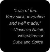 
 “Lots of fun. 
Very slick, inventive and well made.”
    - Vincenzo Natali,
          writer/director
     Cube and Splice