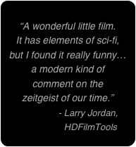 
“A wonderful little film. 
It has elements of sci-fi, 
but I found it really funny…
a modern kind of 
comment on the 
zeitgeist of our time.”
              - Larry Jordan,   
                  HDFilmTools
