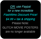 
OR: use Paypal
for a new incredible
Flashfilms Discount Price!
$4.99 + tax & shipping
Please Note:
GLITCH MOVIE POSTERS
are no longer available